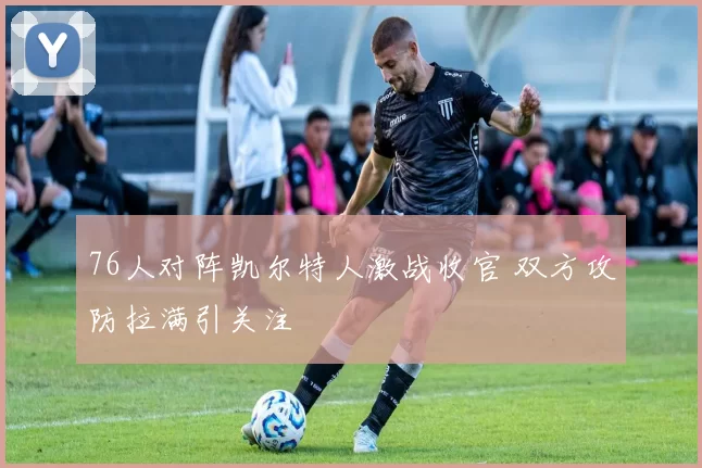 76人对阵凯尔特人激战收官 双方攻防拉满引关注