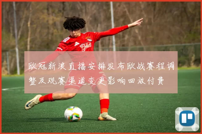 欧冠新浪直播安排发布欧战赛程调整及观赛渠道变更影响回放付费