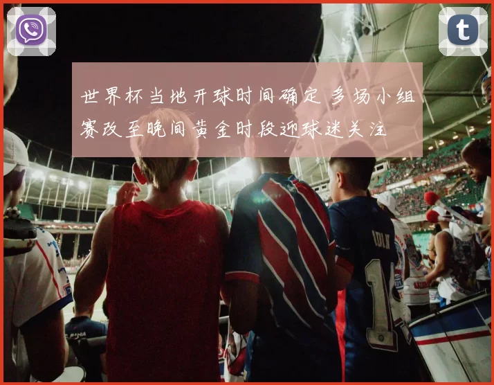 世界杯当地开球时间确定 多场小组赛改至晚间黄金时段迎球迷关注
