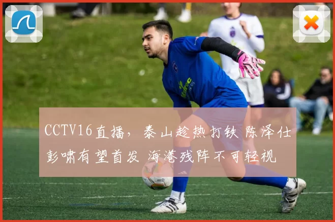 CCTV16直播，泰山趁热打铁 陈泽仕彭啸有望首发 海港残阵不可轻视