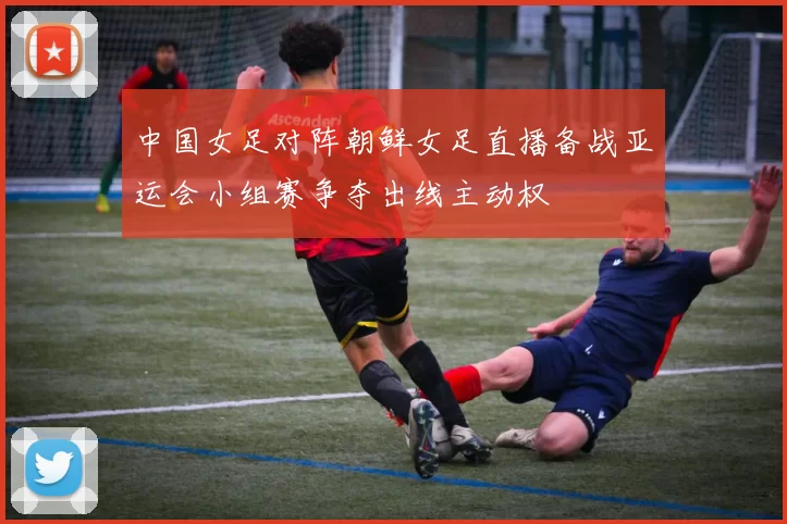 中国女足对阵朝鲜女足直播备战亚运会小组赛争夺出线主动权