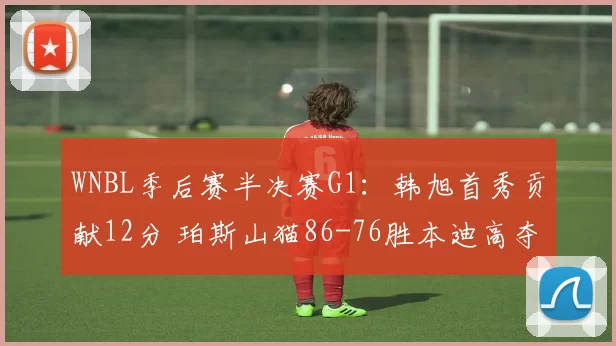 WNBL季后赛半决赛G1：韩旭首秀贡献12分 珀斯山猫86-76胜本迪高夺赛点