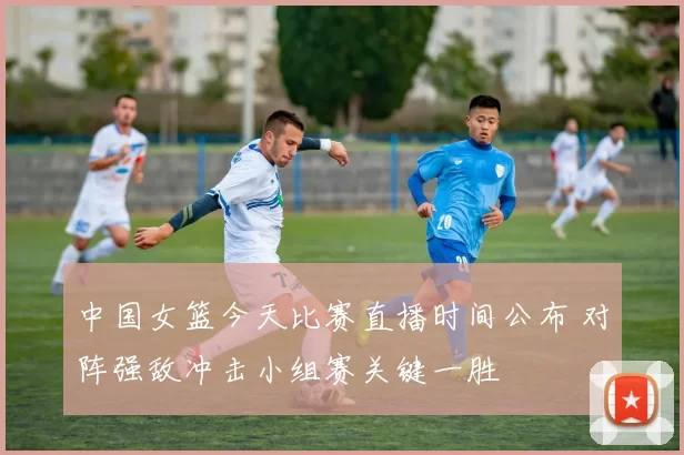 中国女篮今天比赛直播时间公布 对阵强敌冲击小组赛关键一胜