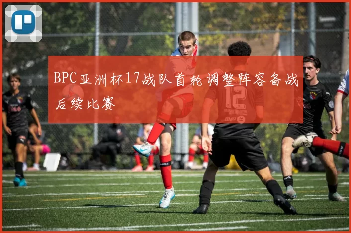 BPC亚洲杯17战队首轮调整阵容备战后续比赛
