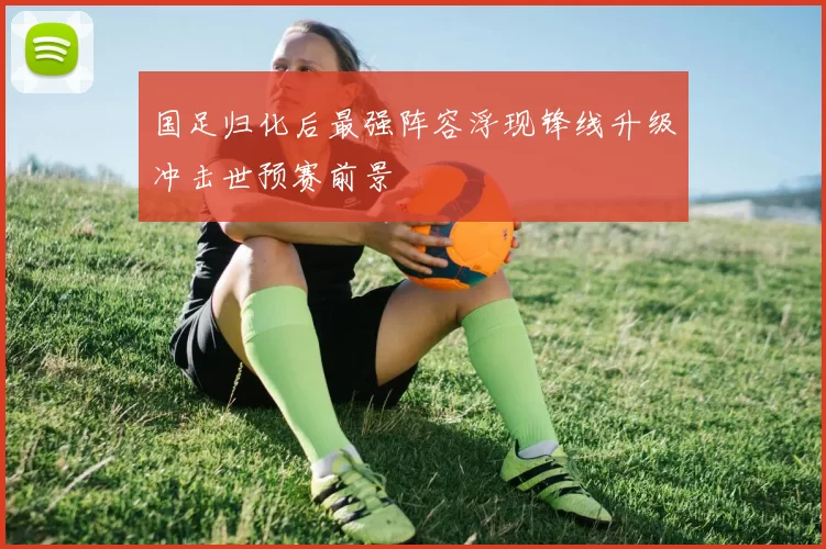 国足归化后最强阵容浮现锋线升级冲击世预赛前景