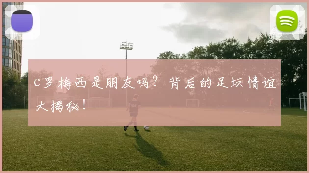 c罗梅西是朋友吗？背后的足坛情谊大揭秘！