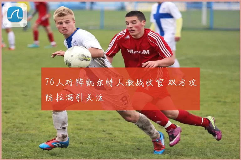 76人对阵凯尔特人激战收官 双方攻防拉满引关注